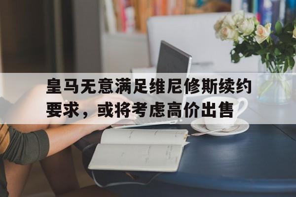 景博JBO体育-关于皇马无意满足维尼修斯续约要求，或将考虑高价出售的信息